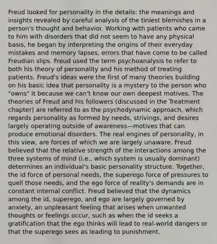 Freud looked for personality in the details: the meanings and insights revealed by careful analysis of the tiniest blemishes in a person's thought and behavior. Working with patients who came to him with disorders that did not seem to have any physical basis, he began by interpreting the origins of their everyday mistakes and memory lapses, errors that have come to be called Freudian slips. Freud used the term psychoanalysis to refer to both his theory of personality and his method of treating patients. Freud's ideas were the first of many theories building on his basic idea that personality is a mystery to the person who "owns" it because we can't know our own deepest motives. The theories of Freud and his followers (discussed in the Treatment chapter) are referred to as the psychodynamic approach, which regards personality as formed by needs, strivings, and desires largely operating outside of awareness—motives that can produce emotional disorders. The real engines of personality, in this view, are forces of which we are largely unaware. Freud believed that the relative strength of the interactions among the three systems of mind (i.e., which system is usually dominant) determines an individual's basic personality structure. Together, the id force of personal needs, the superego force of pressures to quell those needs, and the ego force of reality's demands are in constant internal conflict. Freud believed that the dynamics among the id, superego, and ego are largely governed by anxiety, an unpleasant feeling that arises when unwanted thoughts or feelings occur, such as when the id seeks a gratification that the ego thinks will lead to real-world dangers or that the superego sees as leading to punishment.