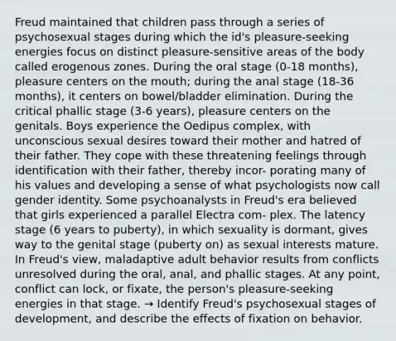 Freud maintained that children pass through a series of psychosexual stages during which the id's pleasure-seeking energies focus on distinct pleasure-sensitive areas of the body called erogenous zones. During the oral stage (0-18 months), pleasure centers on the mouth; during the anal stage (18-36 months), it centers on bowel/bladder elimination. During the critical phallic stage (3-6 years), pleasure centers on the genitals. Boys experience the Oedipus complex, with unconscious sexual desires toward their mother and hatred of their father. They cope with these threatening feelings through identification with their father, thereby incor- porating many of his values and developing a sense of what psychologists now call gender identity. Some psychoanalysts in Freud's era believed that girls experienced a parallel Electra com- plex. The latency stage (6 years to puberty), in which sexuality is dormant, gives way to the genital stage (puberty on) as sexual interests mature. In Freud's view, maladaptive adult behavior results from conflicts unresolved during the oral, anal, and phallic stages. At any point, conflict can lock, or fixate, the person's pleasure-seeking energies in that stage. → Identify Freud's psychosexual stages of development, and describe the effects of fixation on behavior.