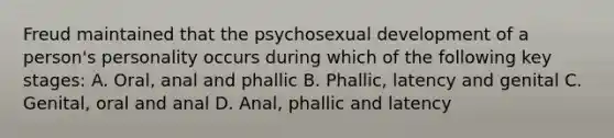 Freud maintained that the psychosexual development of a person's personality occurs during which of the following key stages: A. Oral, anal and phallic B. Phallic, latency and genital C. Genital, oral and anal D. Anal, phallic and latency