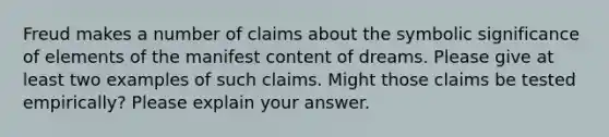 Freud makes a number of claims about the symbolic significance of elements of the manifest content of dreams. Please give at least two examples of such claims. Might those claims be tested empirically? Please explain your answer.