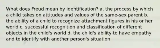 What does Freud mean by identification? a. the process by which a child takes on attitudes and values of the same-sex parent b. the ability of a child to recognize attachment figures in his or her world c. successful recognition and classification of different objects in the child's world d. the child's ability to have empathy and to identify with another person's situation