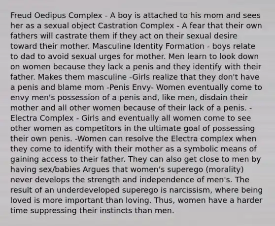 Freud Oedipus Complex - A boy is attached to his mom and sees her as a sexual object Castration Complex - A fear that their own fathers will castrate them if they act on their sexual desire toward their mother. Masculine Identity Formation - boys relate to dad to avoid sexual urges for mother. Men learn to look down on women because they lack a penis and they identify with their father. Makes them masculine -Girls realize that they don't have a penis and blame mom -Penis Envy- Women eventually come to envy men's possession of a penis and, like men, disdain their mother and all other women because of their lack of a penis. -Electra Complex - Girls and eventually all women come to see other women as competitors in the ultimate goal of possessing their own penis. -Women can resolve the Electra complex when they come to identify with their mother as a symbolic means of gaining access to their father. They can also get close to men by having sex/babies Argues that women's superego (morality) never develops the strength and independence of men's. The result of an underdeveloped superego is narcissism, where being loved is more important than loving. Thus, women have a harder time suppressing their instincts than men.