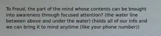 To Freud, the part of the mind whose contents can be brought into awareness through focused attention? (the water line between above and under the water) (holds all of our info and we can bring it to mind anytime (like your phone number))