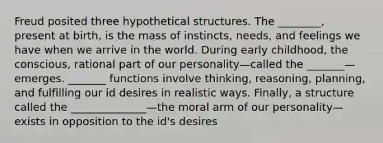 Freud posited three hypothetical structures. The ________, present at birth, is the mass of instincts, needs, and feelings we have when we arrive in the world. During early childhood, the conscious, rational part of our personality—called the _______—emerges. _______ functions involve thinking, reasoning, planning, and fulfilling our id desires in realistic ways. Finally, a structure called the ______________—the moral arm of our personality—exists in opposition to the id's desires