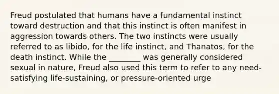 Freud postulated that humans have a fundamental instinct toward destruction and that this instinct is often manifest in aggression towards others. The two instincts were usually referred to as libido, for the life instinct, and Thanatos, for the death instinct. While the ________ was generally considered sexual in nature, Freud also used this term to refer to any need-satisfying life-sustaining, or pressure-oriented urge