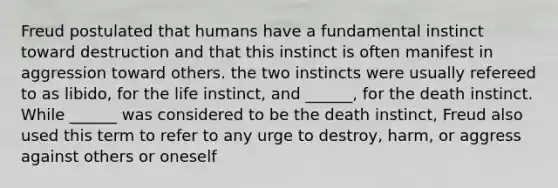 Freud postulated that humans have a fundamental instinct toward destruction and that this instinct is often manifest in aggression toward others. the two instincts were usually refereed to as libido, for the life instinct, and ______, for the death instinct. While ______ was considered to be the death instinct, Freud also used this term to refer to any urge to destroy, harm, or aggress against others or oneself