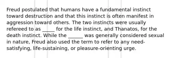 Freud postulated that humans have a fundamental instinct toward destruction and that this instinct is often manifest in aggression toward others. The two instincts were usually refereed to as _____ for the life instinct, and Thanatos, for the death instinct. While the ______ was generally considered sexual in nature, Freud also used the term to refer to any need-satisfying, life-sustaining, or pleasure-orienting urge.