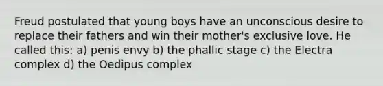 Freud postulated that young boys have an unconscious desire to replace their fathers and win their mother's exclusive love. He called this: a) penis envy b) the phallic stage c) the Electra complex d) the Oedipus complex