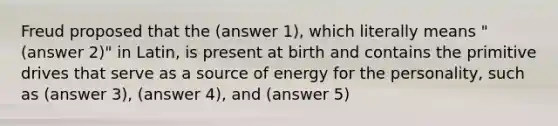 Freud proposed that the (answer 1), which literally means "(answer 2)" in Latin, is present at birth and contains the primitive drives that serve as a source of energy for the personality, such as (answer 3), (answer 4), and (answer 5)