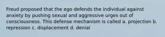 Freud proposed that the ego defends the individual against anxiety by pushing sexual and aggressive urges out of consciousness. This defense mechanism is called a. projection b. repression c. displacement d. denial