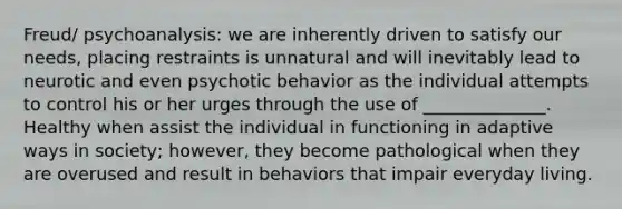 Freud/ psychoanalysis: we are inherently driven to satisfy our needs, placing restraints is unnatural and will inevitably lead to neurotic and even psychotic behavior as the individual attempts to control his or her urges through the use of ______________. Healthy when assist the individual in functioning in adaptive ways in society; however, they become pathological when they are overused and result in behaviors that impair everyday living.