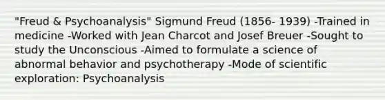 "Freud & Psychoanalysis" Sigmund Freud (1856- 1939) -Trained in medicine -Worked with Jean Charcot and Josef Breuer -Sought to study the Unconscious -Aimed to formulate a science of abnormal behavior and psychotherapy -Mode of scientific exploration: Psychoanalysis