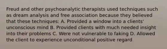 Freud and other psychoanalytic therapists used techniques such as dream analysis and free association because they believed that these techniques: A. Provided a window into a clients' unconscious mind B. Provided clients with much needed insight into their problems C. Were not vulnerable to faking D. Allowed the client to experience unconditional positive regard