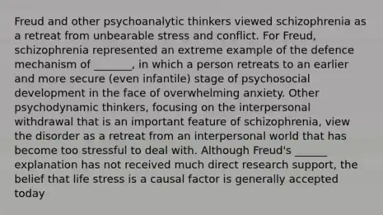 Freud and other psychoanalytic thinkers viewed schizophrenia as a retreat from unbearable stress and conflict. For Freud, schizophrenia represented an extreme example of the defence mechanism of _______, in which a person retreats to an earlier and more secure (even infantile) stage of psychosocial development in the face of overwhelming anxiety. Other psychodynamic thinkers, focusing on the interpersonal withdrawal that is an important feature of schizophrenia, view the disorder as a retreat from an interpersonal world that has become too stressful to deal with. Although Freud's ______ explanation has not received much direct research support, the belief that life stress is a causal factor is generally accepted today