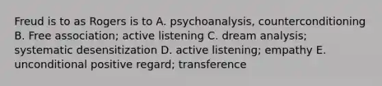 Freud is to as Rogers is to A. psychoanalysis, counterconditioning B. Free association; active listening C. dream analysis; systematic desensitization D. active listening; empathy E. unconditional positive regard; transference