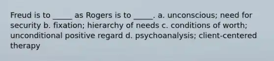 Freud is to _____ as Rogers is to _____. a. unconscious; need for security b. fixation; hierarchy of needs c. conditions of worth; unconditional positive regard d. psychoanalysis; client-centered therapy