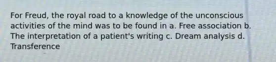 For Freud, the royal road to a knowledge of the unconscious activities of the mind was to be found in a. Free association b. The interpretation of a patient's writing c. Dream analysis d. Transference