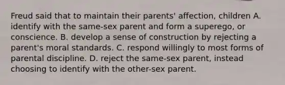 Freud said that to maintain their parents' affection, children A. identify with the same-sex parent and form a superego, or conscience. B. develop a sense of construction by rejecting a parent's moral standards. C. respond willingly to most forms of parental discipline. D. reject the same-sex parent, instead choosing to identify with the other-sex parent.