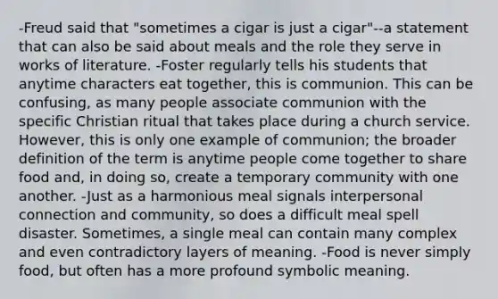 -Freud said that "sometimes a cigar is just a cigar"--a statement that can also be said about meals and the role they serve in works of literature. -Foster regularly tells his students that anytime characters eat together, this is communion. This can be confusing, as many people associate communion with the specific Christian ritual that takes place during a church service. However, this is only one example of communion; the broader definition of the term is anytime people come together to share food and, in doing so, create a temporary community with one another. -Just as a harmonious meal signals interpersonal connection and community, so does a difficult meal spell disaster. Sometimes, a single meal can contain many complex and even contradictory layers of meaning. -Food is never simply food, but often has a more profound symbolic meaning.