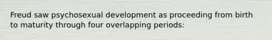 Freud saw psychosexual development as proceeding from birth to maturity through four overlapping periods: