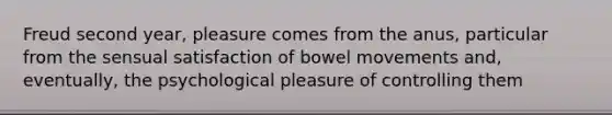 Freud second year, pleasure comes from the anus, particular from the sensual satisfaction of bowel movements and, eventually, the psychological pleasure of controlling them