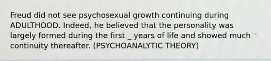 Freud did not see psychosexual growth continuing during ADULTHOOD. Indeed, he believed that the personality was largely formed during the first _ years of life and showed much continuity thereafter. (PSYCHOANALYTIC THEORY)