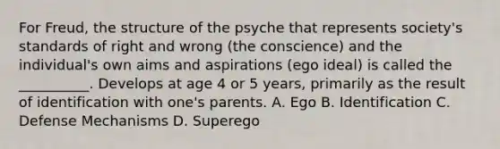 For Freud, the structure of the psyche that represents society's standards of right and wrong (the conscience) and the individual's own aims and aspirations (ego ideal) is called the __________. Develops at age 4 or 5 years, primarily as the result of identification with one's parents. A. Ego B. Identification C. Defense Mechanisms D. Superego