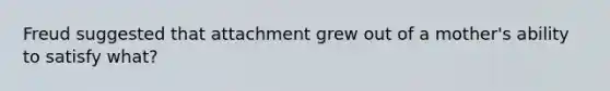 Freud suggested that attachment grew out of a mother's ability to satisfy what?