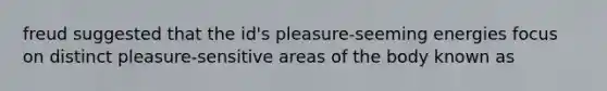 freud suggested that the id's pleasure-seeming energies focus on distinct pleasure-sensitive areas of the body known as