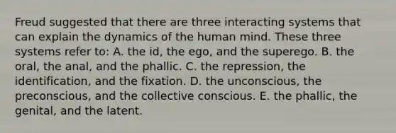 Freud suggested that there are three interacting systems that can explain the dynamics of the human mind. These three systems refer to: A. the id, the ego, and the superego. B. the oral, the anal, and the phallic. C. the repression, the identification, and the fixation. D. the unconscious, the preconscious, and the collective conscious. E. the phallic, the genital, and the latent.