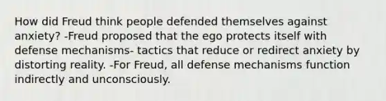 How did Freud think people defended themselves against anxiety? -Freud proposed that the ego protects itself with defense mechanisms- tactics that reduce or redirect anxiety by distorting reality. -For Freud, all defense mechanisms function indirectly and unconsciously.