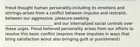 Freud thought human personality-including its emotions and stirrings-arises from a conflict between impulse and restraint, between our aggressive, pleasure-seeking ________________________ and our internalized social controls over these urges. Freud believed personality arises from our efforts to resolve this basic conflict (express these impulses in ways that bring satisfaction w/out also bringing guilt or punishment)