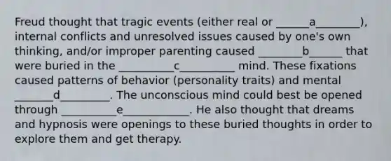 Freud thought that tragic events (either real or ______a________), internal conflicts and unresolved issues caused by one's own thinking, and/or improper parenting caused ________b______ that were buried in the __________c__________ mind. These fixations caused patterns of behavior (personality traits) and mental _______d_________. The unconscious mind could best be opened through __________e____________. He also thought that dreams and hypnosis were openings to these buried thoughts in order to explore them and get therapy.