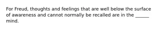 For Freud, thoughts and feelings that are well below the surface of awareness and cannot normally be recalled are in the ______ mind.