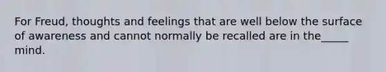 For Freud, thoughts and feelings that are well below the surface of awareness and cannot normally be recalled are in the_____ mind.