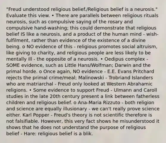 "Freud understood religious belief./Religious belief is a neurosis." Evaluate this view. • There are parallels between religious rituals neurosis, such as compulsive saying of the rosary and compulsive hand-washing; this could demonstrate that religious belief IS like a neurosis, and a product of the human mind - wish-fulfilment, rather than evidence of the existence of a divine being. o NO evidence of this - religious promotes social altruism, like giving to charity, and religious people are less likely to be mentally ill - the opposite of a neurosis. • Oedipus complex - SOME evidence, such as Little Hans/Wolfman; Darwin and the primal horde. o Once again, NO evidence - E.E. Evans Pritchard rejects the primal crime/meal; Malinowski - Trobriand Islanders who are matriarchal - Freud only looked at Western Abrahamic religions. • Some evidence to support Freud - Ulmann and Caroll studies in the late 20th century present a link between fatherless children and religious belief. o Ana-Maria Rizzuto - both religion and science are equally illusionary - we can't really prove science either. Karl Popper - Freud's theory is not scientific therefore is not falsifiable. However, this very fact shows he misunderstood it shows that he does not understand the purpose of religious belief - Hare: religious belief is a blik.