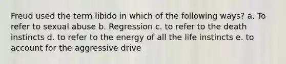 Freud used the term libido in which of the following ways? a. To refer to sexual abuse b. Regression c. to refer to the death instincts d. to refer to the energy of all the life instincts e. to account for the aggressive drive