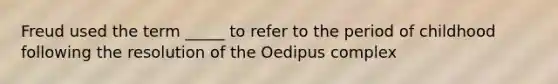 Freud used the term _____ to refer to the period of childhood following the resolution of the Oedipus complex