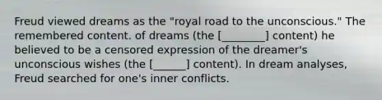 Freud viewed dreams as the "royal road to the unconscious." The remembered content. of dreams (the [________] content) he believed to be a censored expression of the dreamer's unconscious wishes (the [______] content). In dream analyses, Freud searched for one's inner conflicts.