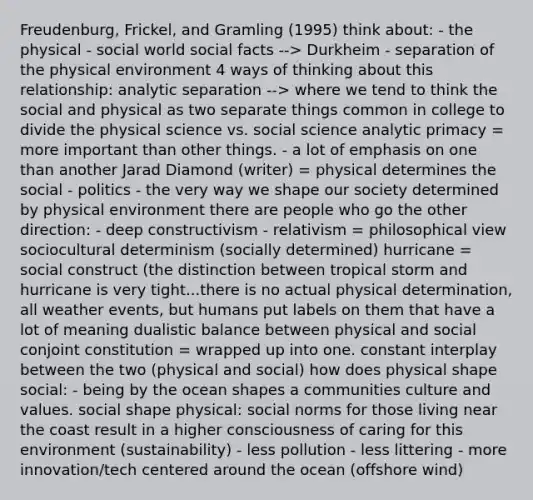 Freudenburg, Frickel, and Gramling (1995) think about: - the physical - social world social facts --> Durkheim - separation of the physical environment 4 ways of thinking about this relationship: analytic separation --> where we tend to think the social and physical as two separate things common in college to divide the physical science vs. social science analytic primacy = more important than other things. - a lot of emphasis on one than another Jarad Diamond (writer) = physical determines the social - politics - the very way we shape our society determined by physical environment there are people who go the other direction: - deep constructivism - relativism = philosophical view sociocultural determinism (socially determined) hurricane = social construct (the distinction between tropical storm and hurricane is very tight...there is no actual physical determination, all weather events, but humans put labels on them that have a lot of meaning dualistic balance between physical and social conjoint constitution = wrapped up into one. constant interplay between the two (physical and social) how does physical shape social: - being by the ocean shapes a communities culture and values. social shape physical: social norms for those living near the coast result in a higher consciousness of caring for this environment (sustainability) - less pollution - less littering - more innovation/tech centered around the ocean (offshore wind)