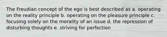 The Freudian concept of the ego is best described as a. operating on the reality principle b. operating on the pleasure principle c. focusing solely on the morality of an issue d. the repression of disturbing thoughts e. striving for perfection