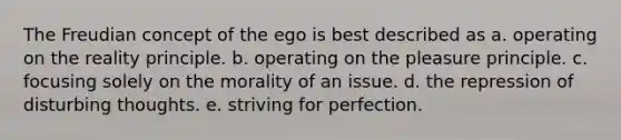 The Freudian concept of the ego is best described as a. operating on the reality principle. b. operating on the pleasure principle. c. focusing solely on the morality of an issue. d. the repression of disturbing thoughts. e. striving for perfection.