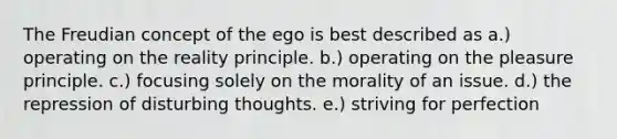 The Freudian concept of the ego is best described as a.) operating on the reality principle. b.) operating on the pleasure principle. c.) focusing solely on the morality of an issue. d.) the repression of disturbing thoughts. e.) striving for perfection