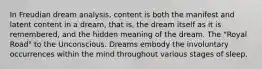 In Freudian dream analysis, content is both the manifest and latent content in a dream, that is, the dream itself as it is remembered, and the hidden meaning of the dream. The "Royal Road" to the Unconscious. Dreams embody the involuntary occurrences within the mind throughout various stages of sleep.