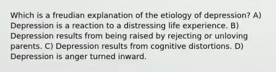 Which is a freudian explanation of the etiology of depression? A) Depression is a reaction to a distressing life experience. B) Depression results from being raised by rejecting or unloving parents. C) Depression results from cognitive distortions. D) Depression is anger turned inward.