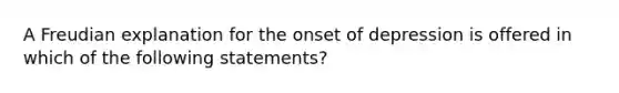 A Freudian explanation for the onset of depression is offered in which of the following statements?