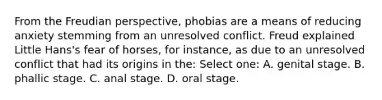 From the Freudian perspective, phobias are a means of reducing anxiety stemming from an unresolved conflict. Freud explained Little Hans's fear of horses, for instance, as due to an unresolved conflict that had its origins in the: Select one: A. genital stage. B. phallic stage. C. anal stage. D. oral stage.