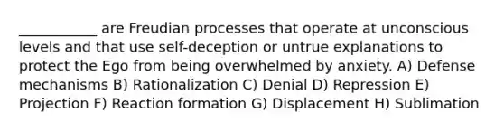 ___________ are Freudian processes that operate at unconscious levels and that use self-deception or untrue explanations to protect the Ego from being overwhelmed by anxiety. A) Defense mechanisms B) Rationalization C) Denial D) Repression E) Projection F) Reaction formation G) Displacement H) Sublimation