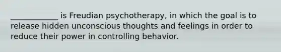 ____________ is Freudian psychotherapy, in which the goal is to release hidden unconscious thoughts and feelings in order to reduce their power in controlling behavior.