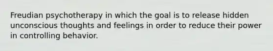 Freudian psychotherapy in which the goal is to release hidden unconscious thoughts and feelings in order to reduce their power in controlling behavior.